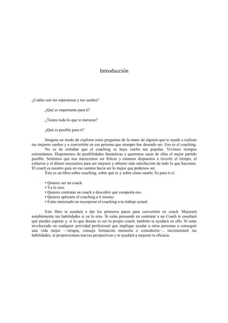 Introducción
¿Cuáles son tus esperanzas y tus sueños?
¿Qué es importante para ti?
¿Tienes todo lo que te mereces?
¿Qué es posible para ti?
Imagina un modo de explorar estas preguntas de la mano de alguien que te ayude a realizar
tus mejores sueños y a convertirte en esa persona que siempre has deseado ser. Eso es el coaching.
No es de extrañar que el coaching se haya vuelto tan popular. Vivimos tiempos
estimulantes. Disponemos de posibilidades fantásticas y queremos sacar de ellas el mejor partido
posible. Sentimos que nos merecemos ser felices y estamos dispuestos a invertir el tiempo, el
esfuerzo y el dinero necesarios para ser mejores y obtener más satisfacción de todo lo que hacemos.
El coach es nuestro guía en ese camino hacia ser lo mejor que podemos ser.
Éste es un libro sobre coaching, sobre qué es y sobre cómo usarlo. Es para ti si:
• Quieres ser un coach.
• Ya lo eres.
• Quieres contratar un coach y descubrir qué comporta eso.
• Quieres aplicarte el coaching a ti mismo.
• Estás interesado en incorporar el coaching a tu trabajo actual.
Este libro te ayudará a dar los primeros pasos para convertirte en coach. Mejorará
notablemente tus habilidades si ya lo eres. Si estás pensando en contratar a un Coach te enseñará
qué puedes esperar y, si lo que deseas es ser tu propio coach, también te ayudará en ello. Si estás
involucrado en cualquier actividad profesional que implique ayudar a otras personas a conseguir
una vida mejor —terapia, consejo formación mentoría o consultoría—, incrementará tus
habilidades, te proporcionara nuevas perspectivas y te ayudará a mejorar tu eficacia.
 