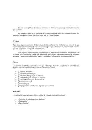 Lo más aconsejable es diseñar de antemano un formulario que recoja toda la información
que necesitas.
Sin embargo, aparte de lo que ha hecho y cómo contactarle, toda esta información no te dirá
gran cosa acerca de tu cliente. Necesitas saber más de I como persona.
El cliente
Aquí tienes algunas cuestiones fundamentales de las que hablar con el cliente. Las áreas en las que
te concentrarás dependerán de la clase de coaching que vayas a hacer con él, así como de la cuestión
que más le apremie. Todo puede ser importante.
Acto seguido veamos algunas cuestiones que es probable que no abordes directamente con
tu cliente, pero que afectan a áreas que necesitarás conocer para realizar tu coaching de la manera
adecuada. Cuando resulte apropiado, puedes explorarlas a lo largo de la relación de coaching.
Carrera
Una carrera es el trabajo realizado a lo largo del tiempo. No todos los clientes lo entienden así.
Algunos realizan diferentes trabajos sin un denominador común.
• ¿Qué hace el cliente?
• ¿Qué opina de su trabajo?
• ¿Qué interés persigue con su trabajo?
• ¿Qué ha hecho para proteger su carrera?
• ¿Qué está haciendo para desarrollarla?
• ¿Se siente atascado?
• ¿Lamenta algo?
• ¿Le proporciona su trabajo los ingresos que necesita?
Relaciones
La cualidad de las relaciones refleja la calidad de vida y la felicidad del cliente.
• ¿Qué clase de relaciones tiene el cliente?
• ¿Está casado?
• ¿Tiene familia?
 