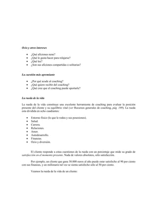 Ocio y otros intereses
• ¿Qué aficiones nene?
• ¿Qué le gusta hacer para relajarse?
• ¿Qué lee?
• ¿Son sus aficiones compartidas o solitarias?
La cuestión más apremiante
• ¿Por qué acude al coaching?
• ¿Qué quiere recibir del coaching?
• ¿Qué cree que el coaching puede aportarle?
La rueda de la vida
La rueda de la vida constituye una excelente herramienta de coaching para evaluar la posición
presente del cliente y su equilibrio vital (ver Recursos generales de coaching, pág. 199). La rueda
esta dividida en ocho cuadrantes:
• Entorno físico (lo que le rodea y sus posesiones).
• Salud.
• Carrera.
• Relaciones.
• Amor.
• Autodesarrollo.
• Finanzas.
• Ocio y diversión.
El cliente responde a estas cuestiones de la rueda con un porcentaje que mide su grado de
satisfacción en el momento presente. Nada de valores absolutos, sólo satisfacción.
Por ejemplo, un cliente que gana 30.000 euros al año puede estar satisfecho al 90 por ciento
con sus finanzas, y un millonario tal vez se sienta satisfecho sólo al 50 por ciento.
Veamos la rueda de la vida de un cliente:
 
