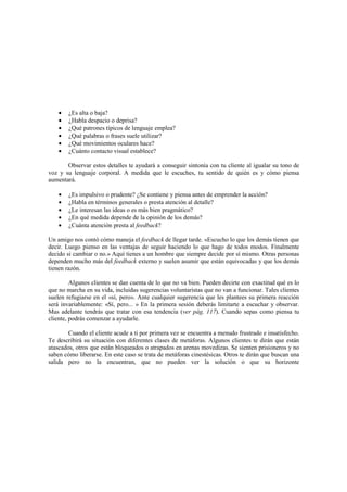 • ¿Es alta o baja?
• ¿Habla despacio o deprisa?
• ¿Qué patrones típicos de lenguaje emplea?
• ¿Qué palabras o frases suele utilizar?
• ¿Qué movimientos oculares hace?
• ¿Cuánto contacto visual establece?
Observar estos detalles te ayudará a conseguir sintonía con tu cliente al igualar su tono de
voz y su lenguaje corporal. A medida que le escuches, tu sentido de quién es y cómo piensa
aumentará.
• ¿Es impulsivo o prudente? ¿Se contiene y piensa antes de emprender la acción?
• ¿Habla en términos generales o presta atención al detalle?
• ¿Le interesan las ideas o es más bien pragmático?
• ¿En qué medida depende de la opinión de los demás?
• ¿Cuánta atención presta al feedback?
Un amigo nos contó cómo maneja el feedback de llegar tarde. «Escucho lo que los demás tienen que
decir. Luego pienso en las ventajas de seguir haciendo lo que hago de todos modos. Finalmente
decido si cambiar o no.» Aquí tienes a un hombre que siempre decide por sí mismo. Otras personas
dependen mucho más del feedback externo y suelen asumir que están equivocadas y que los demás
tienen razón.
Algunos clientes se dan cuenta de lo que no va bien. Pueden decirte con exactitud qué es lo
que no marcha en su vida, incluidas sugerencias voluntaristas que no van a funcionar. Tales clientes
suelen refugiarse en el «sí, pero». Ante cualquier sugerencia que les plantees su primera reacción
será invariablemente: «Sí, pero... » En la primera sesión deberás limitarte a escuchar y observar.
Mas adelante tendrás que tratar con esa tendencia (ver pág. 117). Cuando sepas como piensa tu
cliente, podrás comenzar a ayudarle.
Cuando el cliente acude a ti por primera vez se encuentra a menudo frustrado e insatisfecho.
Te describirá su situación con diferentes clases de metáforas. Algunos clientes te dirán que están
atascados, otros que están bloqueados o atrapados en arenas movedizas. Se sienten prisioneros y no
saben cómo liberarse. En este caso se trata de metáforas cinestésicas. Otros te dirán que buscan una
salida pero no la encuentran, que no pueden ver la solución o que su horizonte
 