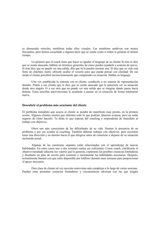 es demasiado estrecho, metáforas todas ellas visuales. Las metáforas auditivas son menos
frecuentes, pero hemos escuchado a alguien decir que se siente como si todos le gritaran al mismo
tiempo.
Lo primero que el coach tiene que hacer es igualar el lenguaje de su cliente Si éste te dice
que se siente atascado, háblale en términos generales de cómo puedes ayudarle a avanzar de nuevo.
Si éste dice que no puede ver una salida, dile que tú le puedes mostrar una. Si dice que su vida está
llena de cháchara inútil, ofrécele acallar el vocerío para que pueda pensar con claridad. De ese
modo el cliente percibirá inconscientemente que comprendes su situación. Hablas su lenguaje.
Una vez establecida la sintonía con tu cliente, condúcele a un sistema de representación
distinto. Pídele a ese cliente que te dice que se siente atascado qué le parecería ver su situación
desde otro ángulo. O a ese otro que no puede ver una salida que se imagine dando pasos hacia
delante. Estas sencillas intervenciones le ayudarán a pensar en su situación de forma totalmente
nueva.
Descubrir el problema más acuciante del cliente
El problema inmediato que acucia al cliente se pondrá de manifiesto muy pronto, en la primera
sesión. Algunos clientes sienten que obtienen todo lo que podrían. Quieren avanzar, pero no están
seguros de cómo hacerlo. Te dirán lo que esperan del coaching y responderán de inmediato al
trabajo con objetivos.
Otros son más conscientes de las dificultades de su vida. Sienten la presencia de un
problema y por eso acuden al coaching. También deberán trabajar con objetivos, pero necesitan
tener una dirección y un destino hacia el que dirigirse antes de comenzar a alejarse de su situación
incómoda actual.
Algunas de las cuestiones urgentes están relacionadas con el aprendizaje de nuevas
habilidades. En estos casos una o dos sesiones suelen ser suficientes. Como coach, clarificarás el
objetivo-resultado educirás los valores que lo generan, explorarás las posibles creencias limitadoras
y diseñarás un plan de acción para construir o incrementar las habilidades necesarias. Después,
normalmente bastará con que estés disponible por teléfono durante unas semanas para proporcionar
el apoyo necesario.
Otra clase de cliente tal vez necesite entrevistas más complejas a lo largo de varias sesiones.
Pueden estar presentes creencias limitadoras y circunstancias adversas con las que tengáis
 