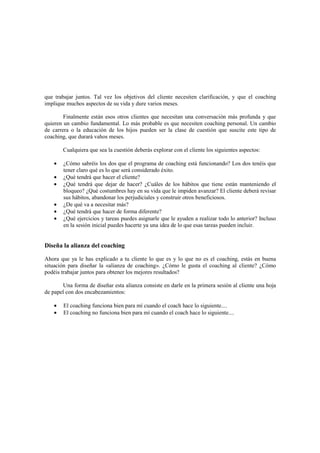 que trabajar juntos. Tal vez los objetivos del cliente necesiten clarificación, y que el coaching
implique muchos aspectos de su vida y dure varios meses.
Finalmente están esos otros clientes que necesitan una conversación más profunda y que
quieren un cambio fundamental. Lo más probable es que necesiten coaching personal. Un cambio
de carrera o la educación de los hijos pueden ser la clase de cuestión que suscite este tipo de
coaching, que durará vahos meses.
Cualquiera que sea la cuestión deberás explorar con el cliente los siguientes aspectos:
• ¿Cómo sabréis los dos que el programa de coaching está funcionando? Los dos tenéis que
tener claro qué es lo que será considerado éxito.
• ¿Qué tendrá que hacer el cliente?
• ¿Qué tendrá que dejar de hacer? ¿Cuáles de los hábitos que tiene están manteniendo el
bloqueo? ¿Qué costumbres hay en su vida que le impiden avanzar? El cliente deberá revisar
sus hábitos, abandonar los perjudiciales y construir otros beneficiosos.
• ¿De qué va a necesitar más?
• ¿Qué tendrá que hacer de forma diferente?
• ¿Qué ejercicios y tareas puedes asignarle que le ayuden a realizar todo lo anterior? Incluso
en la sesión inicial puedes hacerte ya una idea de lo que esas tareas pueden incluir.
Diseña la alianza del coaching
Ahora que ya le has explicado a tu cliente lo que es y lo que no es el coaching, estás en buena
situación para diseñar la «alianza de coaching». ¿Cómo le gusta el coaching al cliente? ¿Cómo
podéis trabajar juntos para obtener los mejores resultados?
Una forma de diseñar esta alianza consiste en darle en la primera sesión al cliente una hoja
de papel con dos encabezamientos:
• El coaching funciona bien para mí cuando el coach hace lo siguiente....
• El coaching no funciona bien para mí cuando el coach hace lo siguiente....
 