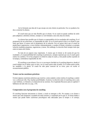 Así te formarás una idea de lo que encaja con este cliente en particular. Eso os ayudará a los
dos a construir la alianza.
El coach tiene que ser más flexible que el cliente. Si un coach no puede cambiar de estilo
para adaptarse a distintos clientes, siempre se verá limitado a una sola clase de cliente.
La alianza hace posible que el cliente se responsabilice de los resultados del coaching. Es el
propietario de sus soluciones, es responsable de ellas. Si es el coach quien le dice a su cliente lo que
tiene que hacer, él nunca será el propietario de la solución. Eso no quiere decir que el coach no
pueda hacer sugerencias, a veces incluso vehementemente, y ayudar al cliente a alcanzar a su propia
solución mediante preguntas, sugerencias y tareas. Sin embargo, la elección final siempre tiene que
estar en manos del cliente.
Se trata de un aspecto muy importante. A menos que el cliente se dé cuenta de que los
resultados y la responsabilidad del coaching le pertenecen, siempre esperará que sea el coach quien
realice los cambios. Si no hay progreso le echará la culpa al coach, y éste puede acabar cayendo en
la trampa y sintiéndose responsable de ello.
El coaching es una alianza. Eso se ve con mayor claridad en el coaching deportivo, donde el
coach trabaja con el atleta, pero es éste y no el coach quien sube al podio. Es el atleta quien recibe
las medallas y la gloria. El coach ha sido parte esencial de su éxito, pero no recibe el
reconocimiento público.
Tratar con las cuestiones prácticas
Existen algunas cuestiones prácticas que resolver, como cuándo y cómo realiza el coaching y cuánto
vas a cobrar por ello. Hay muchas posibilidades: el precio, la elección entre el coaching cara a cara
o por teléfono, o el horario y la duración de las sesiones. En el apartado Recursos para el capítulo 4
hablamos de todo ello (ver pág. 219).
Compromiso con el programa de coaching
El coaching funciona únicamente si cliente y coach se entregan a ello. No aceptes a un cliente a
menos que estés dispuesto a ayudarle de todo corazón y a respetarle por lo que es. Si tienes dudas o
sientes que puede haber cuestiones psicológicas más adecuadas para la terapia o el consejo,
 