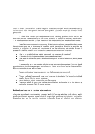 díselo al cliente y recomiéndale un buen terapeuta o un buen consejero. Puedes sincerarte con el y
decirle que no crees ser la persona adecuada para ayudarle y que sería mejor que recurriese a otro
profesional.
El cliente tiene a su vez que comprometerse con el coaching, y eso no resulta sencillo. Ya
tiene otros muchos compromisos en su vida, como la familia, el trabajo, los amigos y sus aficiones.
Y tú le estás pidiendo uno más. ¿Dónde encajará el coaching dentro de sus compromisos actuales?
Para afianzar un compromiso congruente, deberéis explorar juntos los posibles obstáculos e
inconvenientes con que el programa de coaching puede encontrarse. Hacerlo no significa ser
negativo ni pesimista. Si los dos sois conscientes de que hay elementos que pueden detener el
proceso de coaching, estaréis mejor preparados para comprometeros con el programa.
• ¿Qué es en tu opinión lo que podría interrumpir este programa de coaching?
• ¿Cómo encaja este programa en todo lo que ya estás haciendo?
• ¿Qué harás si el coaching parece ir demasiado despacio, se vuelve aburrido o parece perder
sentido?
El compromiso no es una cuestión sólo intelectual, sino también emocional. Tan solo si está
emocionalmente implicado emprenderá y continuará el cliente la acción en la relación de coaching.
El compromiso intelectual solo no basta.
Cuando comiences el programa, explora con el cliente su compromiso real:
• Primero explícale lo que puede pasar en el programa si tiene éxito. Eso le motivará y fijará
para los dos un objetivo para el programa.
• Luego declara tu propio compromiso con el programa.
• Finalmente pídele el suyo, que implica puntualidad en las llamadas o en las sesiones y
realizar las tareas que fijéis de mutuo acuerdo.
Inicia el coaching con la cuestión más acuciante
Ahora que ya os habéis comprometido, ¡manos a la obra! Comenzar a trabajar en la primera sesión
con la cuestión más acuciante para el cliente le proporciona sentido de movimiento y motivación.
Cualquiera que sea la cuestión, comienza trabajando desde el principio con objetivos.
 