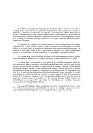 La palabra «coach» procede en principio del mundo del deporte, pero en nuestros días el
coaching se ha convertido en una profesión completamente nueva, distinta del consejo, la
formación, la memoria o la consultoría, con un poder y una versatilidad notables. El coaching te
ayudará a realizar una nueva labor, a mejorar el rendimiento en tu profesión actual, a desarrollar una
nueva habilidad o a resolver un problema. En términos más generales, numerosas personas recurren
ya al coaching para encontrar dirección y equilibrio. Los coaches personales ayudan a la gente a
alcanzar una vida mejor.
En el mundo de los negocios, el coaching cobra cada vez más importancia por tres razones.
En primer lugar, la gente tiende a cambiar su lealtad profesional de sus empleadores a sí mismas.
Invierte en su propia carrera, a lo largo de la cual pueden tener muchos empleadores distintos. Las
empresas se están dando cuenta de que el único modo de mantener a sus mejores colaboradores
consiste en invertir en ellos y facilitar su desarrollo. El coaching es el mejor medio para ello.
En segundo lugar, poner el coaching al servicio de los empleados clave constituye la mejor
utilización posible de los recursos de la empresa, puesto que los aplica justo donde se necesitan.
En tercer lugar, los resultados a largo plazo de la formación empresarial suelen ser
descorazonadores. Sobre la marcha tal vez la formación pueda parecer un gran éxito, pero si al día
siguiente los participantes regresan a la misma oficina de siempre, a trabajar con las mismas
personas de siempre, que les a seguir tratando como siempre, volverán a caer en su antiguo
comportamiento porque todo cuanto les rodea apoya ese comportamiento. Por consiguiente, gran
parte de la formación acaba siendo a largo plazo dinero malgastado, puesto que, en fin de cuentas,
no conduce a un cambio sostenible. Sin embargo, un coach se encarga de guiar a los participantes
después de la formación y mantener viva la inspiración, éstos podrán resistir mejor los cantos de
sirena del «negocio como de costumbre», y los cambios deseados tendrán muchas más
probabilidades de arraigar. Por otro lado, las habilidades del coaching enriquecen
inmensurablemente el bagaje del buen directivo.
En general, el coaching te ofrece la satisfacción de ayudar a los demás de forma muy eficaz.
Pero también puedes aplicarte esas habilidades a ti mismo. El coaching es, pues, a la vez, un
conjunto de habilidades y una profesión sumamente gratificante, en expansión creciente.
 