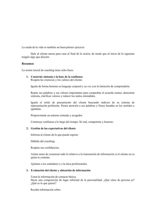 La rueda de la vida es también un buen primer ejercicio.
Dale al cliente tareas para casa al final de la sesión, de modo que al inicio de la siguiente
tengáis algo que discutir.
Resumen
La sesión inicial de coaching tiene ocho fases:
1. Construir sintonía y la base de la confianza
Respeta las creencias y los valores del cliente.
Iguala de forma honesta su lenguaje corporal y su voz con la intención de comprenderle.
Repite sus palabras y sus valores importantes para comprobar el acuerdo mutuo, demostrar
sintonía, clarificar valores y reducir los malos entendidos.
Iguala el estilo de pensamiento del cliente buscando indicios de su sistema de
representación preferente. Presta atención a sus palabras y frases basadas en los sentidos e
iguálalas.
Proporciónale un entorno cómodo y acogedor.
Construye confianza a lo largo del tiempo. Sé real, competente y honesto.
2. Gestión de las expectativas del cliente
Informa al cliente de lo que puede esperar.
Háblale del coaching.
Respeta sus confidencias.
Aclara antes de comenzar todo lo relativo a la transmisión de información si el cliente no es
quien te contrata.
Ajústate a los estándares y a la ética profesionales.
3. Evaluación del cliente y obtención de información
Toma la información de contacto básica.
Hazte una composición de lugar informal de la personalidad. ¿Qué clase de persona es?
¿Qué es lo que quiere?
Recaba información sobre:
 
