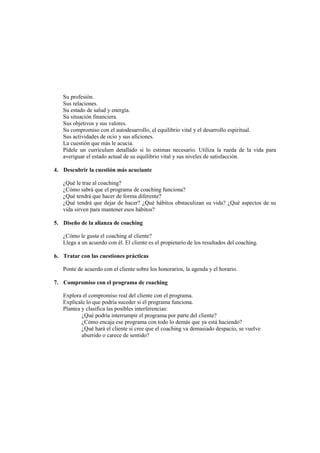 Su profesión.
Sus relaciones.
Su estado de salud y energía.
Su situación financiera.
Sus objetivos y sus valores.
Su compromiso con el autodesarrollo, el equilibrio vital y el desarrollo espiritual.
Sus actividades de ocio y sus aficiones.
La cuestión que más le acucia.
Pídele un currículum detallado si lo estimas necesario. Utiliza la rueda de la vida para
averiguar el estado actual de su equilibrio vital y sus niveles de satisfacción.
4. Descubrir la cuestión más acuciante
¿Qué le trae al coaching?
¿Cómo sabrá que el programa de coaching funciona?
¿Qué tendrá que hacer de forma diferente?
¿Qué tendrá que dejar de hacer? ¿Qué hábitos obstaculizan su vida? ¿Qué aspectos de su
vida sirven para mantener esos hábitos?
5. Diseño de la alianza de coaching
¿Cómo le gusta el coaching al cliente?
Llega a un acuerdo con él. El cliente es el propietario de los resultados del coaching.
6. Tratar con las cuestiones prácticas
Ponte de acuerdo con el cliente sobre los honorarios, la agenda y el horario.
7. Compromiso con el programa de coaching
Explora el compromiso real del cliente con el programa.
Explícale lo que podría suceder si el programa funciona.
Plantea y clasifica las posibles interferencias:
¿Qué podría interrumpir el programa por parte del cliente?
¿Cómo encaja ese programa con todo lo demás que ya está haciendo?
¿Qué hará el cliente si cree que el coaching va demasiado despacio, se vuelve
aburrido o carece de sentido?
 