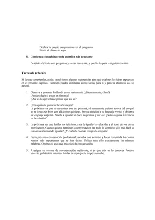 Declara tu propio compromiso con el programa.
Pídele al cliente el suyo.
8. Comienza el coaching con la cuestión más acuciante
Despide al cliente con preguntas y tareas para casa, y pon fecha para la siguiente sesión.
Tareas de refuerzo
Si deseas comprender, actúa. Aquí tienes algunas sugerencias para que explores las ideas expuestas
en el presente capítulo. También puedes utilizarlas como tareas para ti y para tu cliente si así lo
deseas.
1. Observa a personas hablando en un restaurante (¡discretamente, claro!)
¿Puedes decir si están en sintonía?
¿Qué es lo que te hace pensar que así es?
2. ¿Con quién te gustaría llevarte mejor?
La próxima vez que te encuentres con esa persona, sé sumamente curioso acerca del porqué
no te llevas tan bien con ella como quisieras. Presta atención a su lenguaje verbal y observa
su lenguaje corporal. Prueba a igualar un poco su postura y su voz. ¿Notas alguna diferencia
en la relación?
3. La próxima vez que hables por teléfono, trata de igualar la velocidad y el tono de voz de tu
interlocutor. Cuando quieras terminar la conversación haz todo lo contrario. ¿Es más fácil la
conversación cuando igualas? ¿Y cortarla cuando rompes la empatía?
4. En tu próxima conversación profesional, escucha con atención y luego recapitula los cuatro
puntos más importantes que se han dicho. Utiliza para ello exactamente las mismas
palabras. Observa si eso hace más fácil la conversación.
5. Averigua tu sistema de representación preferente, si es que aún no lo conoces. Puedes
hacerlo grabándote mientras hablas de algo que te importa mucho.
 
