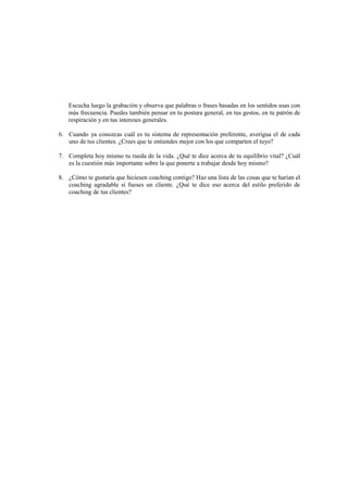Escucha luego la grabación y observa que palabras o frases basadas en los sentidos usas con
más frecuencia. Puedes también pensar en tu postura general, en tus gestos, en tu patrón de
respiración y en tus intereses generales.
6. Cuando ya conozcas cuál es tu sistema de representación preferente, averigua el de cada
uno de tus clientes. ¿Crees que te entiendes mejor con los que comparten el tuyo?
7. Completa hoy mismo tu rueda de la vida. ¿Qué te dice acerca de tu equilibrio vital? ¿Cuál
es la cuestión más importante sobre la que ponerte a trabajar desde hoy mismo?
8. ¿Cómo te gustaría que hiciesen coaching contigo? Haz una lista de las cosas que te harían el
coaching agradable si fueses un cliente. ¿Qué te dice eso acerca del estilo preferido de
coaching de tus clientes?
 