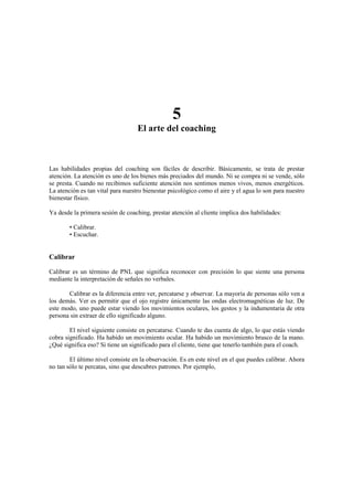 5
El arte del coaching
Las habilidades propias del coaching son fáciles de describir. Básicamente, se trata de prestar
atención. La atención es uno de los bienes más preciados del mundo. Ni se compra ni se vende, sólo
se presta. Cuando no recibimos suficiente atención nos sentimos menos vivos, menos energéticos.
La atención es tan vital para nuestro bienestar psicológico como el aire y el agua lo son para nuestro
bienestar físico.
Ya desde la primera sesión de coaching, prestar atención al cliente implica dos habilidades:
• Calibrar.
• Escuchar.
Calibrar
Calibrar es un término de PNL que significa reconocer con precisión lo que siente una persona
mediante la interpretación de señales no verbales.
Calibrar es la diferencia entre ver, percatarse y observar. La mayoría de personas sólo ven a
los demás. Ver es permitir que el ojo registre únicamente las ondas electromagnéticas de luz. De
este modo, uno puede estar viendo los movimientos oculares, los gestos y la indumentaria de otra
persona sin extraer de ello significado alguno.
El nivel siguiente consiste en percatarse. Cuando te das cuenta de algo, lo que estás viendo
cobra significado. Ha habido un movimiento ocular. Ha habido un movimiento brusco de la mano.
¿Qué significa eso? Si tiene un significado para el cliente, tiene que tenerlo también para el coach.
El último nivel consiste en la observación. Es en este nivel en el que puedes calibrar. Ahora
no tan sólo te percatas, sino que descubres patrones. Por ejemplo,
 