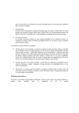 tuya. Se trata del nivel cotidiano de escucha, adecuado para las conversaciones ordinarias
pero no para el coaching.
3. Escuchar para
El tercer nivel corresponde a escuchar buscando algo en lo que el cliente dice. El coach
puede tener una idea en mente, filtra lo que el cliente dice y lo selecciona para formarse una
opinión. Para ello es probable que el coach establezca un diálogo interno consigo mismo.
4. Escucha consciente
La escucha consciente consiste en una escucha profunda con un mínimo de juicio. Te
mantienes al margen. Hay un mínimo de diálogo interior. Es el nivel en que tu intuición
puede funcionar mejor.
La escucha consciente tiene tres enemigos:
• Diálogo interno. Si te escuchas a ti mismo no puedes escuchar al cliente. Incluso es posible
que tu diálogo interno no tenga nada que ver con lo que el cliente está diciendo, sino que
trate de algo así como: « ¿Me habré dejado las luces encendidas?» « ¿Qué hay hoy para
comer?» «Tengo sed» o «Me pregunto qué película ponen esta noche en la tele». Esta clase
de diálogo interno garantiza que estás oyendo al cliente pero no le estás escuchando.
Incluso si tu diálogo interno trata de lo que el cliente dice, eso simplemente te llevará al
tercer nivel. Así pues, deja que sea el cliente quien te hable y no tú mismo.
• Tensión muscular. No es fácil escuchar si estás tenso, de modo que si descubres que tu
atención disminuye, relájate. Asegúrate de estar cómodo, la incomodidad física es otro
factor de distracción.
• Mirada fija. Tu mente estará más abierta y receptiva si utilizas todo el campo visual, de
modo que suaviza tu enfoque y amplía tu visión. Permanece todo el tiempo que puedas con
la visión amplia y desenfocada.
Posiciones perceptivas
El coach es un maestro de perspectivas diferentes. El buen coach conoce sus propios objetivos y
límites, pero también tiene la capacidad de ver el mundo
 