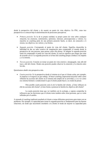 desde la perspectiva del cliente y de asumir un punto de vista objetivo. En PNL, estas tres
perspectivas se conocen bajo la denominación de posiciones perceptivas.
• Primera posición. Es la de tu propia realidad, tu propio punto de vista sobre cualquier
situación, tus creencias, sentimientos, opiniones, intereses, preocupaciones y valores. La
maestría en coaching parte de una primera posición fuerte, es decir, de conocerte a ti
mismo, tus objetivos, tus valores y tus límites.
• Segunda posición. Corresponde al punto de vista del cliente. Significa desarrollar la
habilidad de dar un salto creativo de imaginación para comprender el mundo desde la
perspectiva de otra persona, para pensar como ella piensa. Al adoptar la segunda posición
tratas de comprender el punto de vista del cliente, lo cual no significa que tengas que estar
de acuerdo con él. La segunda posición es la base del coaching porque conduce a la empatía
y a la sintonía.
• Tercera posición. Consiste en tomar un punto de vista exterior y desapegado, más allá del
tuyo y del del cliente. Desde esta posición puedes observar la conexión y la relación entre
los dos.
Quisiéramos añadir otra perspectiva más.
• Cuarta posición. Es la perspectiva desde el sistema en el que el cliente actúa, por ejemplo,
la empresa o el negocio en que trabaja. Al hacer coaching empresarial necesitas saber cómo
influirán las acciones del cliente en el sistema más amplio de su actividad, y a su vez cómo
ese sistema limitará o condicionará lo que el cliente puede hacer y su modo de pensar.
Otra posible cuarta posición seria la de la familia del cliente. ¿Cómo influyen en
ella las acciones del cliente? ¿Cómo limita o potencia la familia los objetivos del cliente?
La cuarta posición tiene que ver también con la ecología, y supone comprobar la
influencia que las decisiones que el cliente tome tendrán sobre otras personas, que se verán
influidas por el cambio.
A menudo el coaching implicará enseñarle al cliente a tomar diferentes posiciones para tratar con un
problema. Por ejemplo, la capacidad para tornar la segunda posición es fundamental para las buenas
relaciones, de modo que necesitarás enseñarle a tu cliente el modo de mejorar su capacidad para
 
