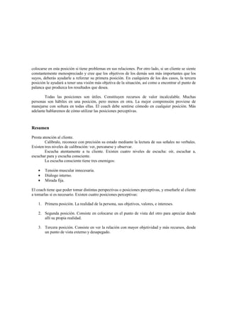 colocarse en esta posición si tiene problemas en sus relaciones. Por otro lado, si un cliente se siente
constantemente menospreciado y cree que los objetivos de los demás son más importantes que los
suyos, deberás ayudarle a reforzar su primera posición. En cualquiera de los dos casos, la tercera
posición le ayudará a tener una visión más objetiva de la situación, así como a encontrar el punto de
palanca que produzca los resultados que desea.
Todas las posiciones son útiles. Constituyen recursos de valor incalculable. Muchas
personas son hábiles en una posición, pero menos en otra. La mejor comprensión proviene de
manejarse con soltura en todas ellas. El coach debe sentirse cómodo en cualquier posición. Más
adelante hablaremos de cómo utilizar las posiciones perceptivas.
Resumen
Presta atención al cliente.
Calíbralo, reconoce con precisión su estado mediante la lectura de sus señales no verbales.
Existen tres niveles de calibración: ver, percatarse y observar.
Escucha atentamente a tu cliente. Existen cuatro niveles de escucha: oír, escuchar a,
escuchar para y escucha consciente.
La escucha consciente tiene tres enemigos:
• Tensión muscular innecesaria.
• Diálogo interno.
• Mirada fija.
El coach tiene que poder tomar distintas perspectivas o posiciones perceptivas, y enseñarle al cliente
a tomarlas si es necesario. Existen cuatro posiciones perceptivas:
1. Primera posición. La realidad de la persona, sus objetivos, valores, e intereses.
2. Segunda posición. Consiste en colocarse en el punto de vista del otro para apreciar desde
allí su propia realidad.
3. Tercera posición. Consiste en ver la relación con mayor objetividad y más recursos, desde
un punto de vista externo y desapegado.
 