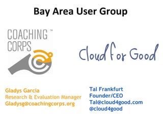 Tal Frankfurt
Founder/CEO
Tal@cloud4good.com
@cloud4good
Gladys Garcia
Research & Evaluation Manager
Gladysg@coachingcorps.org
Bay Area User Group
 