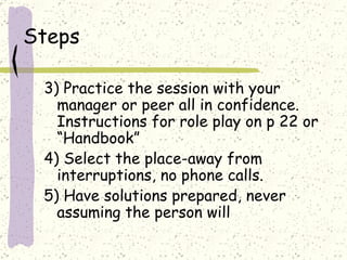 Steps 3) Practice the session with your manager or peer all in confidence. Instructions for role play on p 22 or “Handbook” 4) Select the place-away from interruptions, no phone calls.  5) Have solutions prepared, never assuming the person will 