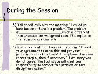 During the Session 6)  Tell specifically why the meeting: “I called you here because there is a problem. The problem is_____________________which is different than expectations we agreed upon. The impact on the team and customers is __________________________________ 7) Gain agreement that there is a problem: “ I need your agreement to solve this and get your performance back on track” If employee disagrees repeat step 6, then if necessary “ I am sorry you do not agree. The fact is you will meet your responsibility to correct this problem or face disciplinary action.” 