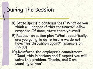 During the session 8) State specific consequences “What do you think will happen if this continues?” Allow response. If none, state them yourself. 9) Request an action plan “What, specifically,  are you going to do to insure we do not have this discussion again?” (example on 29-30) 10) Reinforce the employee’s commitment “Good, this is serious and I expect you will solve this problem. Thanks, and I am counting on you” 