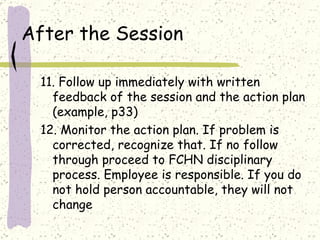 After the Session 11. Follow up immediately with written feedback of the session and the action plan (example, p33) 12. Monitor the action plan. If problem is corrected, recognize that. If no follow through proceed to FCHN disciplinary process. Employee is responsible. If you do  not hold person accountable, they will not change 