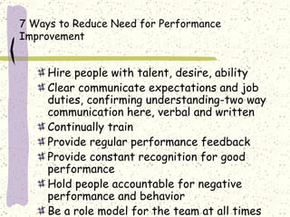 7 Ways to Reduce Need for Performance Improvement Hire people with talent, desire, ability Clear communicate expectations and job duties, confirming understanding-two way communication here, verbal and written Continually train  Provide regular performance feedback Provide constant recognition for good performance Hold people accountable for negative performance and behavior Be a role model for the team at all times 