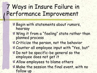 7 Ways in Insure Failure in Performance Improvement Begin with statements about rumors, hearsay Wing it from a “feeling” state rather than planned process Criticize the person, not the behavior Counter all employee input with “Yes, but” Do not be specific-be general so the employee does not get it Allow employees to blame others Make the session the final event, with no follow up 