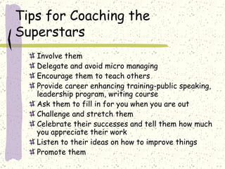 Tips for Coaching the Superstars Involve them Delegate and avoid micro managing Encourage them to teach others Provide career enhancing training-public speaking, leadership program, writing course Ask them to fill in for you when you are out Challenge and stretch them Celebrate their successes and tell them how much you appreciate their work Listen to their ideas on how to improve things Promote them 