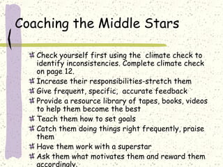 Coaching the Middle Stars Check yourself first using the  climate check to identify inconsistencies. Complete climate check on page 12. Increase their responsibilities-stretch them Give frequent, specific,  accurate feedback Provide a resource library of tapes, books, videos to help them become the best Teach them how to set goals Catch them doing things right frequently, praise them Have them work with a superstar Ask them what motivates them and reward them accordingly. 