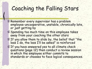 Coaching the Falling Stars Remember every supervisor has a problem employee-uncooperative, unstable, chronically late, or just getting by Spending too much time on this employee takes away from your coaching the other stars If you allow them to slide by, the belief that “the less I do, the less I’ll be asked” is reinforced If you have answered yes to all climate check questions (page 12) then conduct a review session in which the employee either commits to standards or chooses to face logical consequences. 