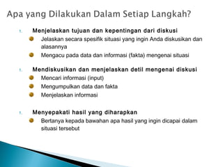 1. Menjelaskan tujuan dan kepentingan dari diskusi
Jelaskan secara spesifik situasi yang ingin Anda diskusikan dan
alasannya
Mengacu pada data dan informasi (fakta) mengenai situasi
1. Mendiskusikan dan menjelaskan detil mengenai diskusi
Mencari informasi (input)
Mengumpulkan data dan fakta
Menjelaskan informasi
1. Menyepakati hasil yang diharapkan
Bertanya kepada bawahan apa hasil yang ingin dicapai dalam
situasi tersebut
 