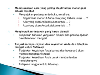 4. Mendiskusikan cara yang paling efektif untuk menangani
situasi tersebut
• Mengajukan pertanyaan terbuka, misalnya:
 Bagaimana menurut Anda cara yang terbaik untuk … ?
 Apa yang akan Anda lakukan untuk … ?
 Apa yang akan Anda katakan untuk … ?
4. Menyimpulkan tindakan yang harus diambil
• Simpulkan tindakan yang akan diambil dan periksa apakah
bawahan telah mengerti
4. Tunjukkan kepercayaan dan keyakinan Anda dan tetapkan
tanggal untuk follow-up
• Tunjukkan keyakinan Anda bahwa dia (bawahan) akan
mampu menangani situasi
• Tunjukkan kesediaan Anda untuk membantu dan
mendukungnya
• Tetapkan tanggal untuk follow-up
 