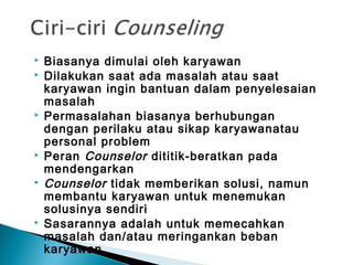  Biasanya dimulai oleh karyawan
 Dilakukan saat ada masalah atau saat
karyawan ingin bantuan dalam penyelesaian
masalah
 Permasalahan biasanya berhubungan
dengan perilaku atau sikap karyawanatau
personal problem
 Peran Counselor dititik-beratkan pada
mendengarkan
 Counselor tidak memberikan solusi, namun
membantu karyawan untuk menemukan
solusinya sendiri
 Sasarannya adalah untuk memecahkan
masalah dan/atau meringankan beban
karyawan
 