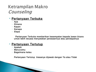  Pertanyaan Terbuka
◦ Apa
◦ Dimana
◦ Kapan
◦ Kenapa
◦ Siapa
Pertanyaan Terbuka memberikan kesempatan kepada lawan bicara
untuk lebih leluasa menyatakan perasaannya atau pendapatnya
 Pertanyaan Tertutup
◦ Apakah
◦ Menurutmu
◦ Bagaimana kalau
Pertanyaan Tertutup biasanya dijawab dengan Ya atau Tidak
 
