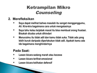 Ketrampilan Mikro
Counseling
2. Merefleksikan
 Saya dapat melihat bahwa masalah itu sangat mengganggumu,
Ali. Kira-kira bagaimana cara untuk mengatasinya
 Saya tahu kalau terjebak macet itu bisa membuat orang frustasi.
Bisakah dicoba untuk dihindari
 Menurutmu itu tidak adil dan kamu tidak suka. Tidak ada yang
lebih buruk daripada diperlakukan tidak adil. Apakah kamu ada
ide bagaimana menghindarinya
Pada Saat:
 Lawan bicara sedang marah atau kecewa
 Lawan bicara terlihat emosional
 Lawan bicara kelihatan defensif
 