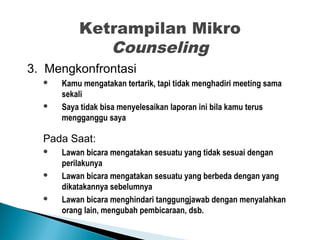 Ketrampilan Mikro
Counseling
3. Mengkonfrontasi
 Kamu mengatakan tertarik, tapi tidak menghadiri meeting sama
sekali
 Saya tidak bisa menyelesaikan laporan ini bila kamu terus
mengganggu saya
Pada Saat:
 Lawan bicara mengatakan sesuatu yang tidak sesuai dengan
perilakunya
 Lawan bicara mengatakan sesuatu yang berbeda dengan yang
dikatakannya sebelumnya
 Lawan bicara menghindari tanggungjawab dengan menyalahkan
orang lain, mengubah pembicaraan, dsb.
 