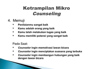 Ketrampilan Mikro
Counseling
4. Memuji
 Penilaianmu sangat baik
 Kamu adalah orang yang baik
 Kamu telah melakukan tugas yang baik
 Kamu memiliki potensi yang sangat baik
Pada Saat:
 Counselor ingin memotivasi lawan bicara
 Counselor ingin menciptakan suasana yang terbuka
 Counselor ingin membangun hubungan yang baik
dengan lawan bicara
 