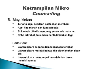 Ketrampilan Mikro
Counseling
5. Meyakinkan
 Tenang saja, keadaan pasti akan membaik
 Ayo, kita makan dan lupakan saja
 Bukankah dibalik mendung selalu ada matahari
 Coba istirahat dulu, baru nanti dipikirkan lagi
Pada Saat:
 Lawan bicara sedang dalam keadaan tertekan
 Lawan bicara merasa bahwa dia diperlakukan tidak
adil
 Lawan bicara mempunyai masalah dan terus
memikirkannya
 