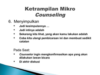 Ketrampilan Mikro
Counseling
6. Menyimpulkan
 Jadi kesimpulannya …
 Jadi intinya adalah
 Sekarang kita lihat, yang akan kamu lakukan adalah
 Coba kita ulangi pembicaraan ini dan membuat sedikit
catatan
Pada Saat:
 Counselor ingin mengkonfirmasikan apa yang akan
dilakukan lawan bicara
 Di akhir diskusi
 