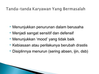  Menunjukkan penurunan dalam berusaha
 Menjadi sangat sensitif dan defensif
 Menunjukkan ‘mood’ yang tidak baik
 Kebiasaan atau perilakunya berubah drastis
 Disiplinnya menurun (sering absen, ijin, dsb)
 