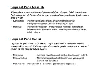  Berpusat Pada Masalah
Digunakan untuk memahami permasalahan dengan lebih mendalam.
Dalam hal ini, si Counselor jangan memberikan penilaian, kesimpulan
atau solusi.
◦ Konsultasi - menanyakan atau memberikan informasi untuk
mengidentifikasikan permasalahan lebih baik
◦ Refleksi - mengkonfirmasikan / merumuskan kembali pandangan /
informasi dari bawahan untuk menunjukkan bahwa Anda
telah paham
 Berpusat Pada Solusi
Digunakan pada saat Counselor ingin membantu bawahan dalam
menemukan solusi. Sebelumnya, Counselor perlu memastikan perlu /
tidaknya dia menawarkan solusi.
◦ Menyuruh - meminta bawahan untuk melakukan tindakan tertentu
◦ Menganjurkan - Merekomendasikan tindakan tertentu yang dapat
diambil oleh bawahan
◦ Menawarkan - mengajukan ide dan menegosiasikan kesepakatan
 