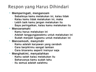  Memperingati, mengancam
◦ Sebaiknya kamu melakukan ini, kalau tidak
◦ Kalau kamu tidak melakukan ini, maka
◦ Lebih baik kamu jangan melakukan itu
◦ Saya peringatkan, kalau kamu melakukan itu
 Menceramahi
◦ Kamu harus melakukan ini
◦ Adalah tanggungjawabmu untuk melakukan ini
◦ Sudah menjadi tugasmu untuk melakukan ini
 Mencemooh, menyindir
◦ Kamu adalah karyawan yang ceroboh
◦ Cara berpikirmu sangat lamban
◦ Cara bicaramu seperti insinyur saja
 Menghakimi, menyalahkan
◦ Kamu salah kalau melakukan itu
◦ Seharusnya kamu sudah tahu
◦ Itu semua adalah salahmu
 