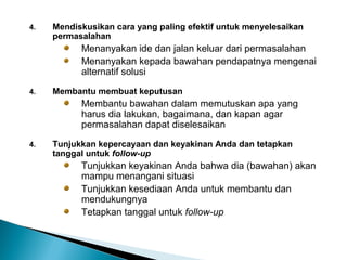 4. Mendiskusikan cara yang paling efektif untuk menyelesaikan
permasalahan
Menanyakan ide dan jalan keluar dari permasalahan
Menanyakan kepada bawahan pendapatnya mengenai
alternatif solusi
4. Membantu membuat keputusan
Membantu bawahan dalam memutuskan apa yang
harus dia lakukan, bagaimana, dan kapan agar
permasalahan dapat diselesaikan
4. Tunjukkan kepercayaan dan keyakinan Anda dan tetapkan
tanggal untuk follow-up
Tunjukkan keyakinan Anda bahwa dia (bawahan) akan
mampu menangani situasi
Tunjukkan kesediaan Anda untuk membantu dan
mendukungnya
Tetapkan tanggal untuk follow-up
 