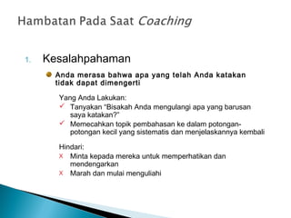1. Kesalahpahaman
Anda merasa bahwa apa yang telah Anda katakan
tidak dapat dimengerti
Yang Anda Lakukan:
 Tanyakan “Bisakah Anda mengulangi apa yang barusan
saya katakan?”
 Memecahkan topik pembahasan ke dalam potongan-
potongan kecil yang sistematis dan menjelaskannya kembali
Hindari:
X Minta kepada mereka untuk memperhatikan dan
mendengarkan
X Marah dan mulai menguliahi
 