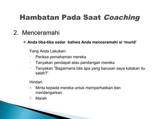 2. Menceramahi
Anda tiba-tiba sadar bahwa Anda menceramahi si ‘murid’
Yang Anda Lakukan:
 Periksa pemahaman mereka
 Tanyakan pendapat atau pandangan mereka
 Tanyakan “Bagaimana bila apa yang barusan saya katakan itu
salah?”
Hindari:
X Minta kepada mereka untuk memperhatikan dan
mendengarkan
X Marah
Hambatan Pada Saat Coaching
 