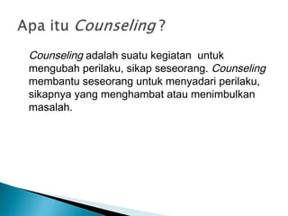Counseling adalah suatu kegiatan untuk
mengubah perilaku, sikap seseorang. Counseling
membantu seseorang untuk menyadari perilaku,
sikapnya yang menghambat atau menimbulkan
masalah.
 
