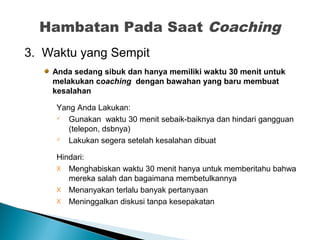 3. Waktu yang Sempit
Anda sedang sibuk dan hanya memiliki waktu 30 menit untuk
melakukan coaching dengan bawahan yang baru membuat
kesalahan
Yang Anda Lakukan:
 Gunakan waktu 30 menit sebaik-baiknya dan hindari gangguan
(telepon, dsbnya)
 Lakukan segera setelah kesalahan dibuat
Hindari:
X Menghabiskan waktu 30 menit hanya untuk memberitahu bahwa
mereka salah dan bagaimana membetulkannya
X Menanyakan terlalu banyak pertanyaan
X Meninggalkan diskusi tanpa kesepakatan
Hambatan Pada Saat Coaching
 