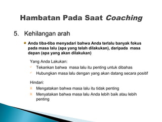 5. Kehilangan arah
Anda tiba-tiba menyadari bahwa Anda terlalu banyak fokus
pada masa lalu (apa yang telah dilakukan), daripada masa
depan (apa yang akan dilakukan)
Yang Anda Lakukan:
 Tekankan bahwa masa lalu itu penting untuk dibahas
 Hubungkan masa lalu dengan yang akan datang secara positif
Hindari:
X Mengatakan bahwa masa lalu itu tidak penting
X Menyatakan bahwa masa lalu Anda lebih baik atau lebih
penting
Hambatan Pada Saat Coaching
 