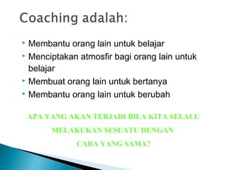  Membantu orang lain untuk belajar
 Menciptakan atmosfir bagi orang lain untuk
belajar
 Membuat orang lain untuk bertanya
 Membantu orang lain untuk berubah
APA YANG AKAN TERJADI BILA KITA SELALU
MELAKUKAN SESUATU DENGAN
CARA YANG SAMA?
 