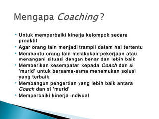  Untuk memperbaiki kinerja kelompok secara
proaktif
 Agar orang lain menjadi trampil dalam hal tertentu
 Membantu orang lain melakukan pekerjaan atau
menangani situasi dengan benar dan lebih baik
 Memberikan kesempatan kepada Coach dan si
’murid’ untuk bersama-sama menemukan solusi
yang terbaik
 Membangun pengertian yang lebih baik antara
Coach dan si ’murid’
 Memperbaiki kinerja indivual
 