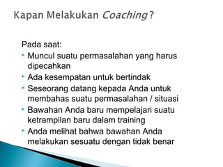 Pada saat:
 Muncul suatu permasalahan yang harus
dipecahkan
 Ada kesempatan untuk bertindak
 Seseorang datang kepada Anda untuk
membahas suatu permasalahan / situasi
 Bawahan Anda baru mempelajari suatu
ketrampilan baru dalam training
 Anda melihat bahwa bawahan Anda
melakukan sesuatu dengan tidak benar
 