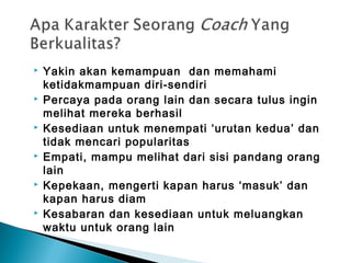  Yakin akan kemampuan dan memahami
ketidakmampuan diri-sendiri
 Percaya pada orang lain dan secara tulus ingin
melihat mereka berhasil
 Kesediaan untuk menempati ‘urutan kedua’ dan
tidak mencari popularitas
 Empati, mampu melihat dari sisi pandang orang
lain
 Kepekaan, mengerti kapan harus ‘masuk’ dan
kapan harus diam
 Kesabaran dan kesediaan untuk meluangkan
waktu untuk orang lain
 