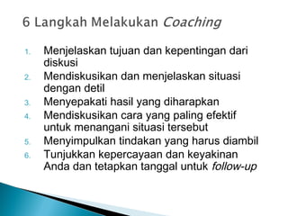 1. Menjelaskan tujuan dan kepentingan dari
diskusi
2. Mendiskusikan dan menjelaskan situasi
dengan detil
3. Menyepakati hasil yang diharapkan
4. Mendiskusikan cara yang paling efektif
untuk menangani situasi tersebut
5. Menyimpulkan tindakan yang harus diambil
6. Tunjukkan kepercayaan dan keyakinan
Anda dan tetapkan tanggal untuk follow-up
 